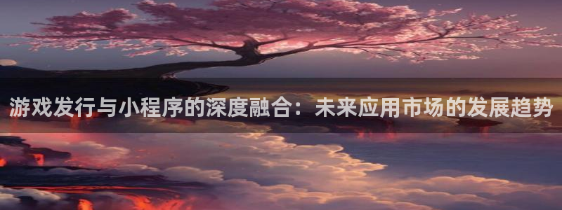 pp电子官网主管他494o3 主管：游戏发行与小程序的深度融合：未来应用市场的发展趋势